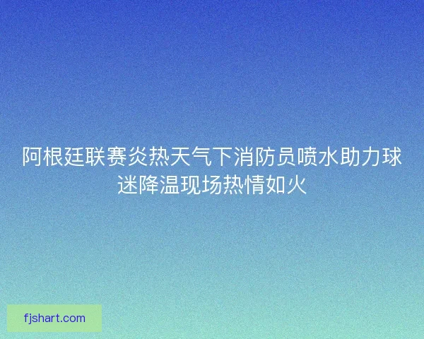 阿根廷联赛炎热天气下消防员喷水助力球迷降温现场热情如火 阿根廷联赛炎热天气下消防员喷水助力球迷降温现场热情如火
