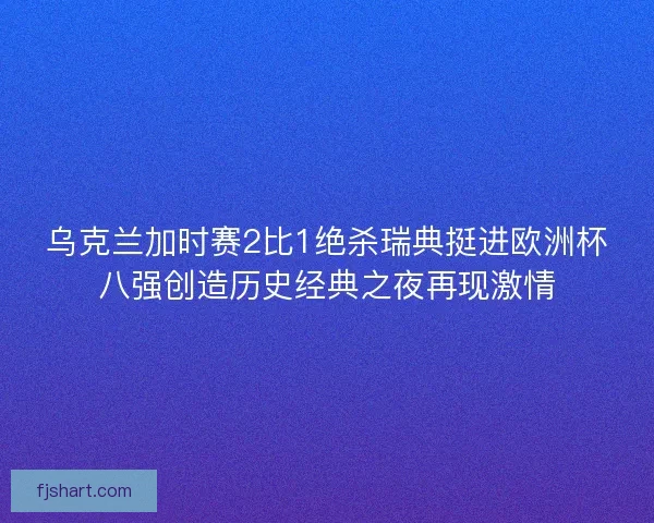 乌克兰加时赛2比1绝杀瑞典挺进欧洲杯八强创造历史经典之夜再现激情