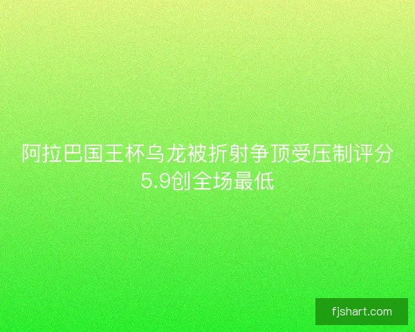 阿拉巴国王杯乌龙被折射争顶受压制评分5.9创全场最低