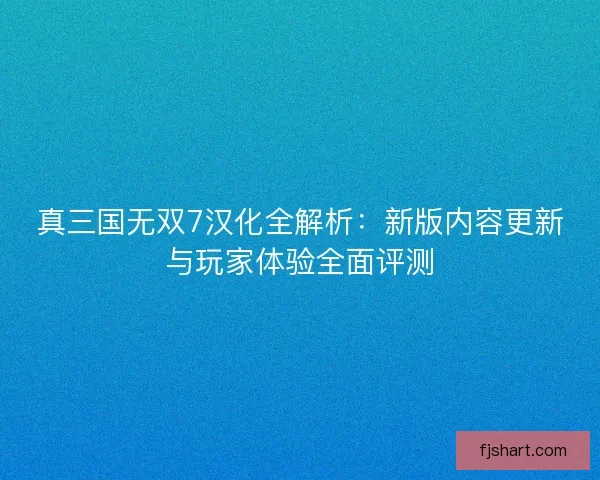 真三国无双7汉化全解析：新版内容更新与玩家体验全面评测
