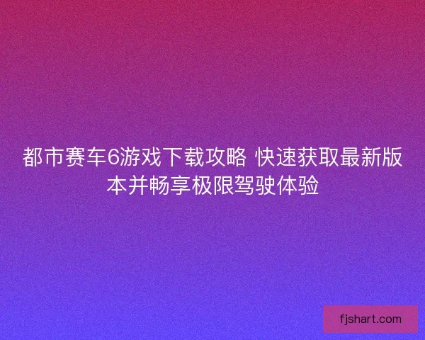 都市赛车6游戏下载攻略 快速获取最新版本并畅享极限驾驶体验