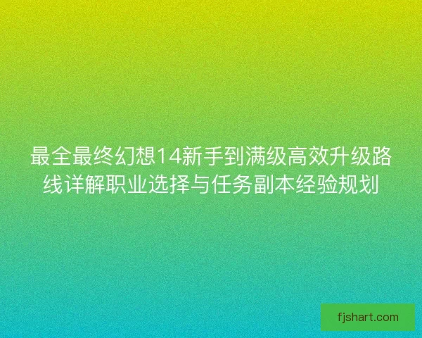 最全最终幻想14新手到满级高效升级路线详解职业选择与任务副本经验规划