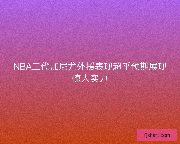 NBA二代加尼尤外援表现超乎预期展现惊人实力