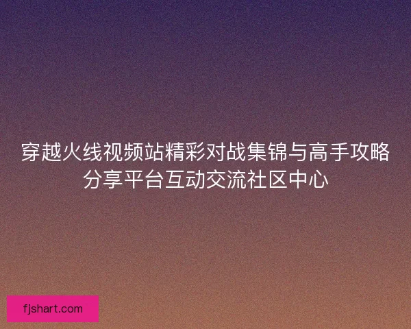 穿越火线视频站精彩对战集锦与高手攻略分享平台互动交流社区中心