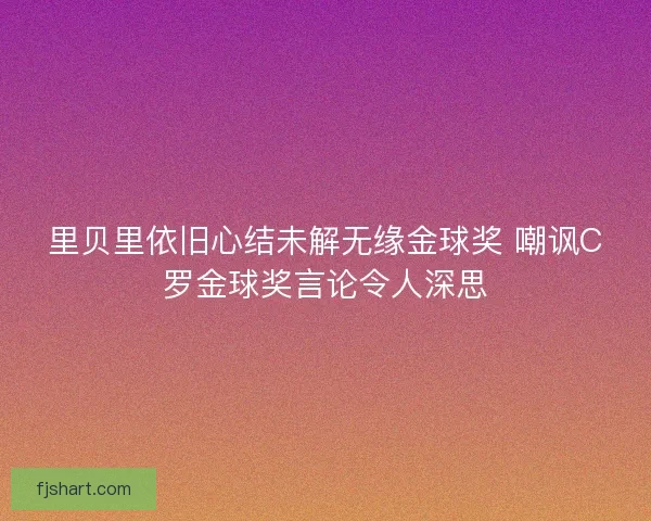 里贝里依旧心结未解无缘金球奖 嘲讽C罗金球奖言论令人深思