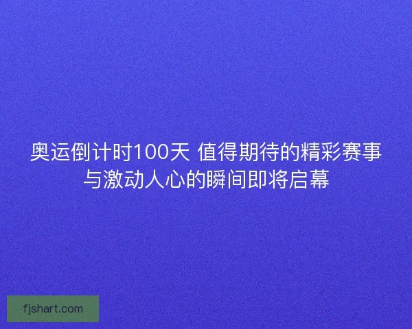 奥运倒计时100天 值得期待的精彩赛事与激动人心的瞬间即将启幕