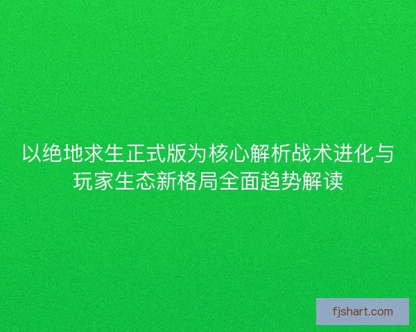 以绝地求生正式版为核心解析战术进化与玩家生态新格局全面趋势解读