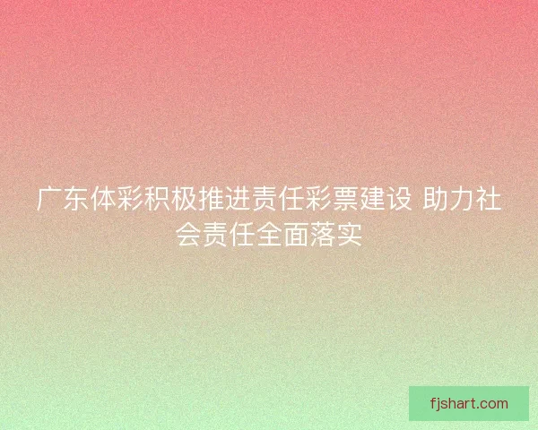 广东体彩积极推进责任彩票建设 助力社会责任全面落实