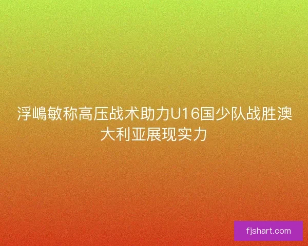 浮嶋敏称高压战术助力U16国少队战胜澳大利亚展现实力