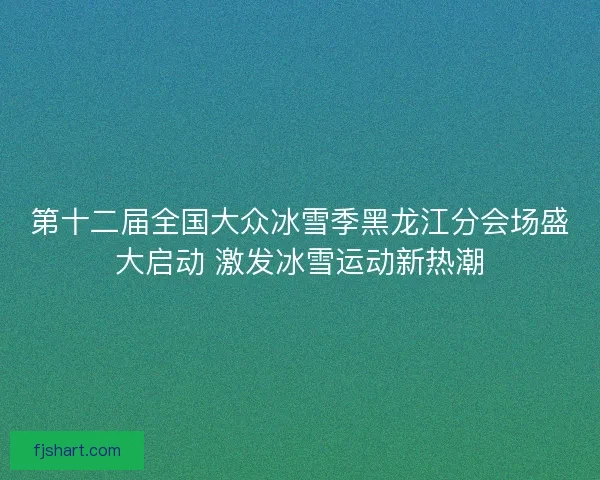 第十二届全国大众冰雪季黑龙江分会场盛大启动 激发冰雪运动新热潮