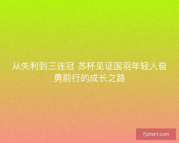 从失利到三连冠 苏杯见证国羽年轻人奋勇前行的成长之路
