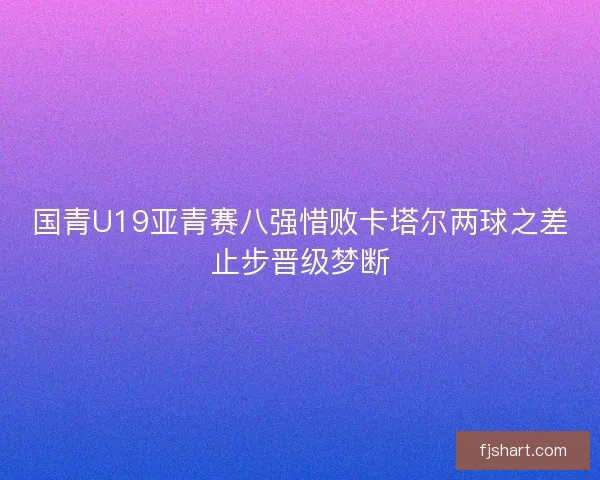 国青U19亚青赛八强惜败卡塔尔两球之差止步晋级梦断