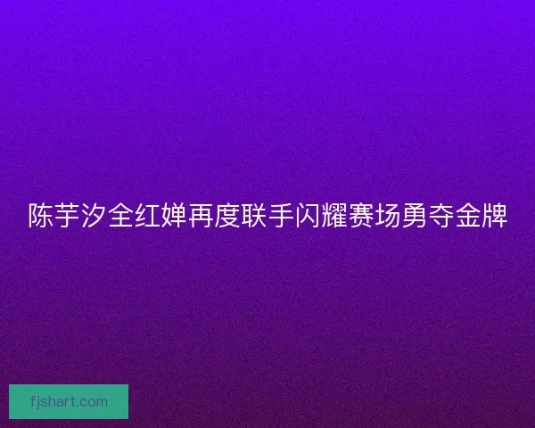 陈芋汐全红婵再度联手闪耀赛场勇夺金牌
