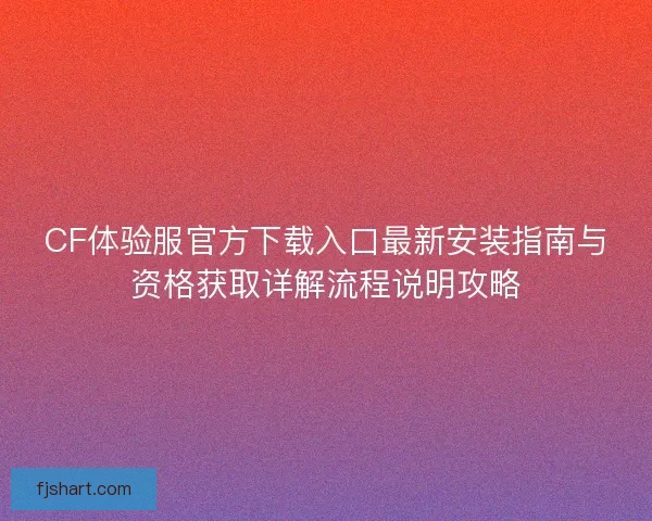 CF体验服官方下载入口最新安装指南与资格获取详解流程说明攻略 CF体验服官方下载入口最新安装指南与资格获取详解流程说明攻略