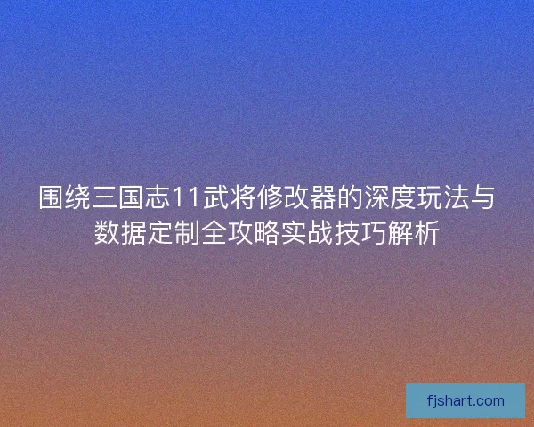 围绕三国志11武将修改器的深度玩法与数据定制全攻略实战技巧解析