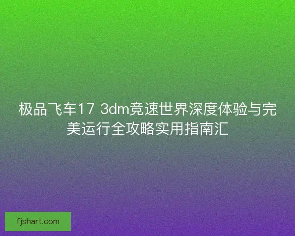 极品飞车17 3dm竞速世界深度体验与完美运行全攻略实用指南汇