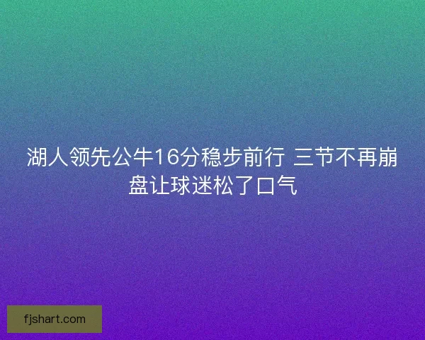 湖人领先公牛16分稳步前行 三节不再崩盘让球迷松了口气 湖人领先公牛16分稳步前行 三节不再崩盘让球迷松了口气