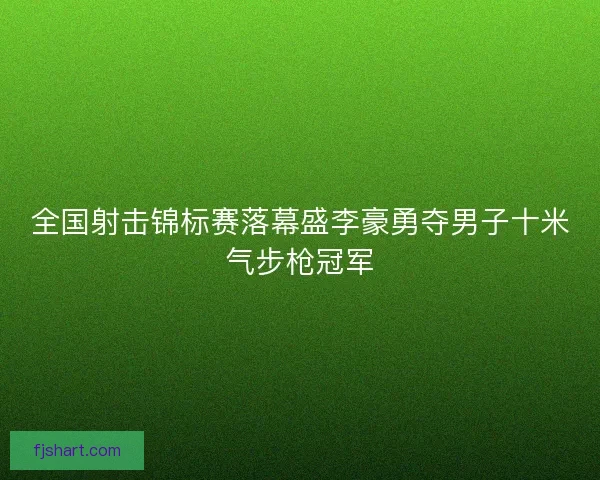 全国射击锦标赛落幕盛李豪勇夺男子十米气步枪冠军