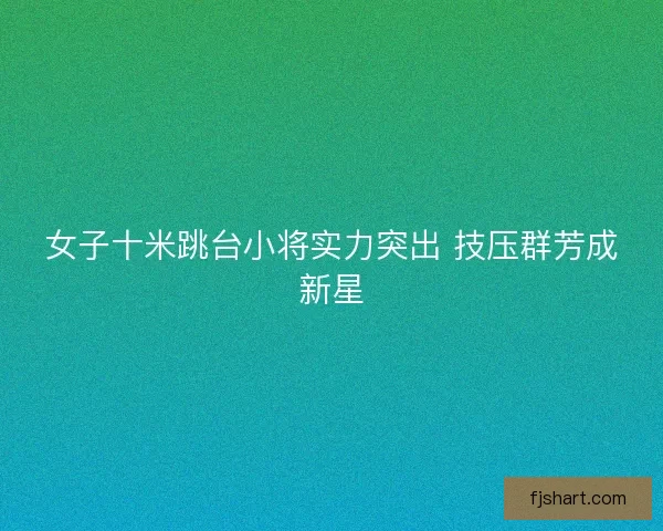 女子十米跳台小将实力突出 技压群芳成新星