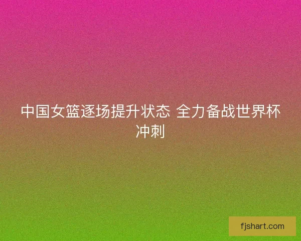 中国女篮逐场提升状态 全力备战世界杯冲刺