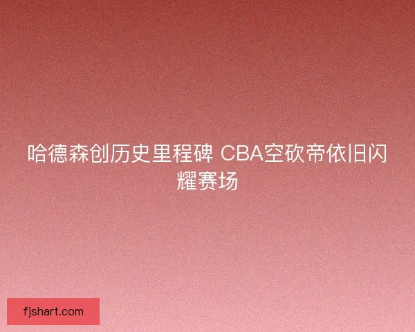 哈德森创历史里程碑 CBA空砍帝依旧闪耀赛场