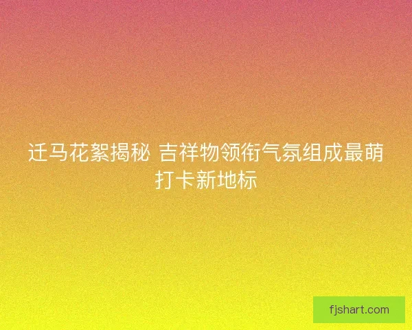 迁马花絮揭秘 吉祥物领衔气氛组成最萌打卡新地标