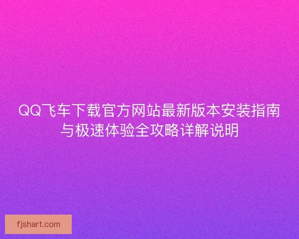 QQ飞车下载官方网站最新版本安装指南与极速体验全攻略详解说明