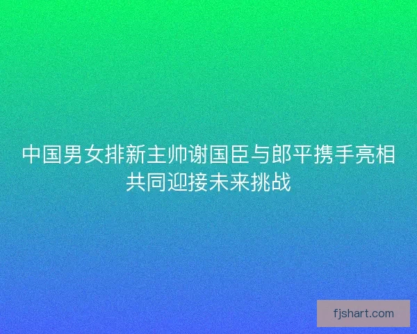 中国男女排新主帅谢国臣与郎平携手亮相共同迎接未来挑战
