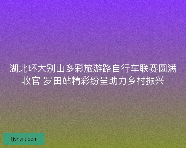 湖北环大别山多彩旅游路自行车联赛圆满收官 罗田站精彩纷呈助力乡村振兴