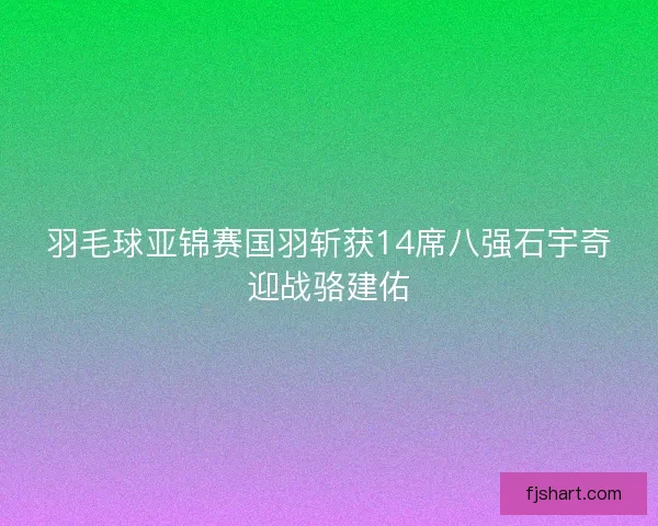 羽毛球亚锦赛国羽斩获14席八强石宇奇迎战骆建佑 羽毛球亚锦赛国羽斩获14席八强石宇奇迎战骆建佑