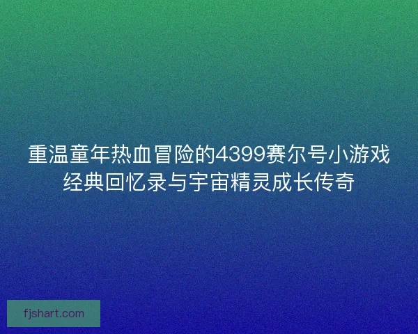 重温童年热血冒险的4399赛尔号小游戏经典回忆录与宇宙精灵成长传奇