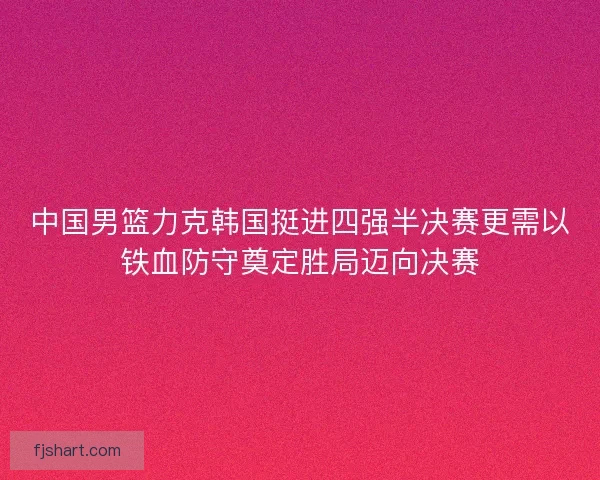 中国男篮力克韩国挺进四强半决赛更需以铁血防守奠定胜局迈向决赛 中国男篮力克韩国挺进四强半决赛更需以铁血防守奠定胜局迈向决赛