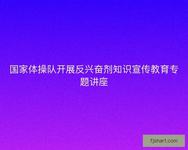 国家体操队开展反兴奋剂知识宣传教育专题讲座
