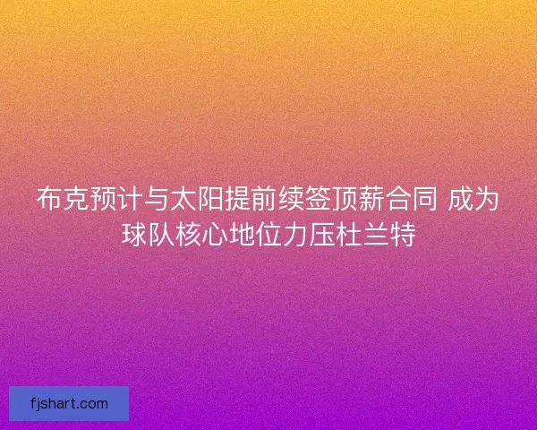 布克预计与太阳提前续签顶薪合同 成为球队核心地位力压杜兰特