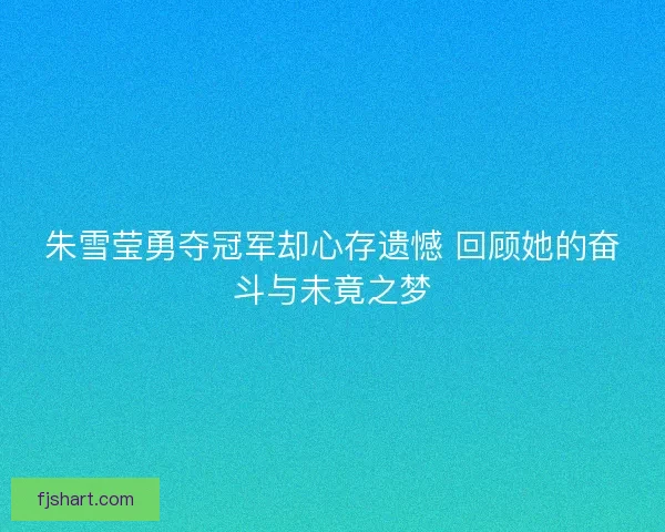 朱雪莹勇夺冠军却心存遗憾 回顾她的奋斗与未竟之梦