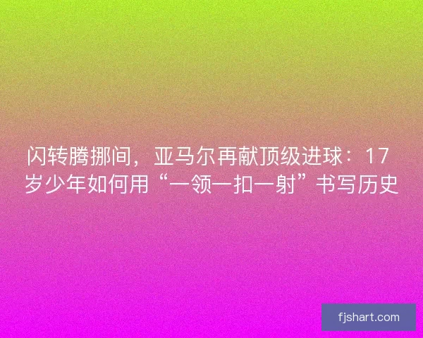 闪转腾挪间，亚马尔再献顶级进球：17 岁少年如何用 “一领一扣一射” 书写历史
