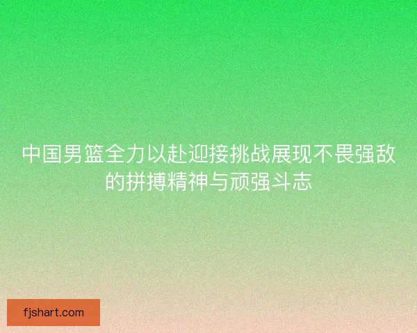 中国男篮全力以赴迎接挑战展现不畏强敌的拼搏精神与顽强斗志