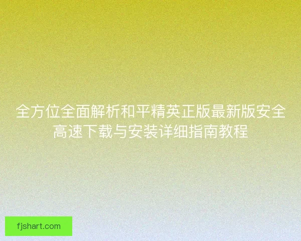 全方位全面解析和平精英正版最新版安全高速下载与安装详细指南教程