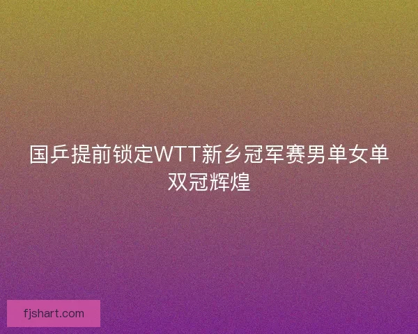 国乒提前锁定WTT新乡冠军赛男单女单双冠辉煌