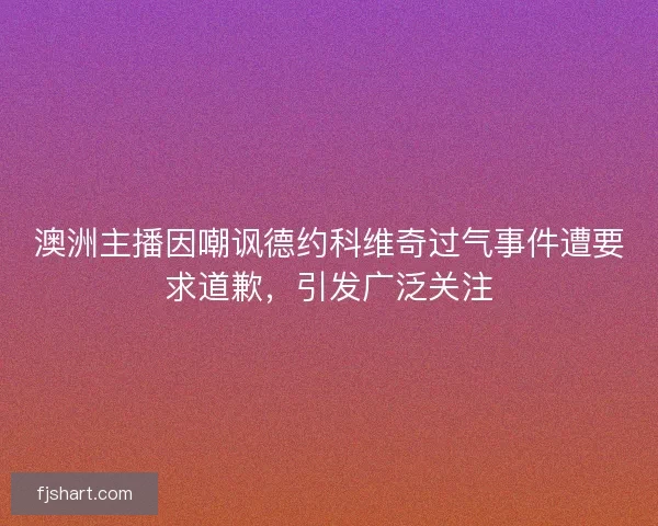 澳洲主播因嘲讽德约科维奇过气事件遭要求道歉，引发广泛关注