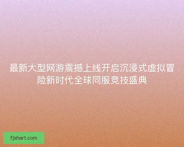 最新大型网游震撼上线开启沉浸式虚拟冒险新时代全球同服竞技盛典