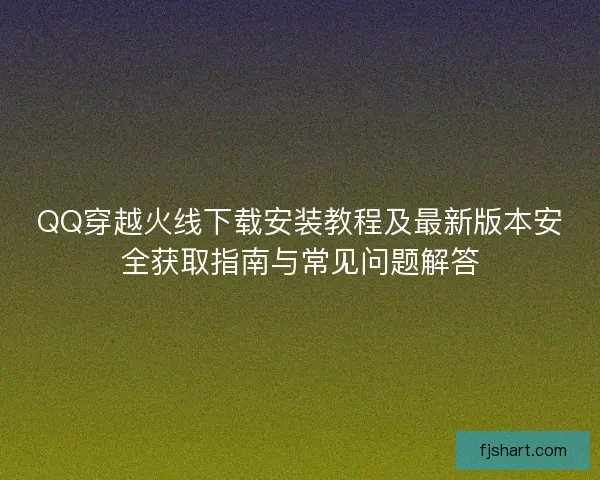 QQ穿越火线下载安装教程及最新版本安全获取指南与常见问题解答