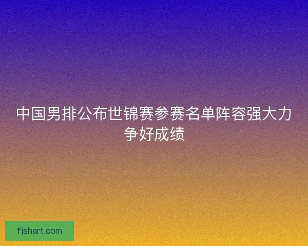 中国男排公布世锦赛参赛名单阵容强大力争好成绩 中国男排公布世锦赛参赛名单阵容强大力争好成绩