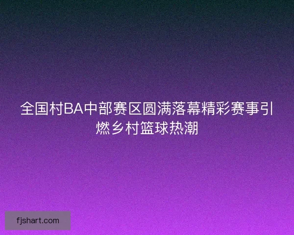 全国村BA中部赛区圆满落幕精彩赛事引燃乡村篮球热潮 全国村BA中部赛区圆满落幕精彩赛事引燃乡村篮球热潮