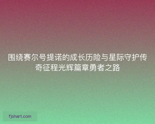 围绕赛尔号提诺的成长历险与星际守护传奇征程光辉篇章勇者之路