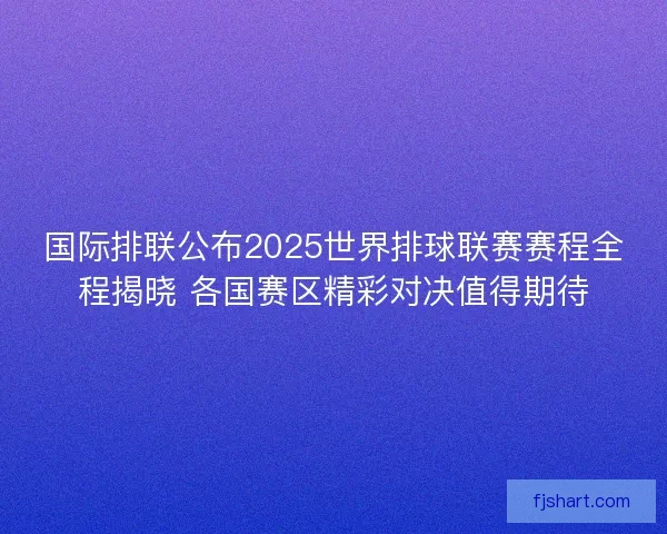 国际排联公布2025世界排球联赛赛程全程揭晓 各国赛区精彩对决值得期待