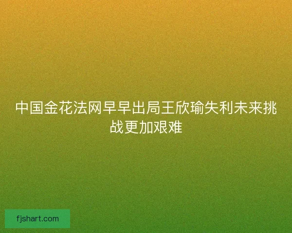 中国金花法网早早出局王欣瑜失利未来挑战更加艰难